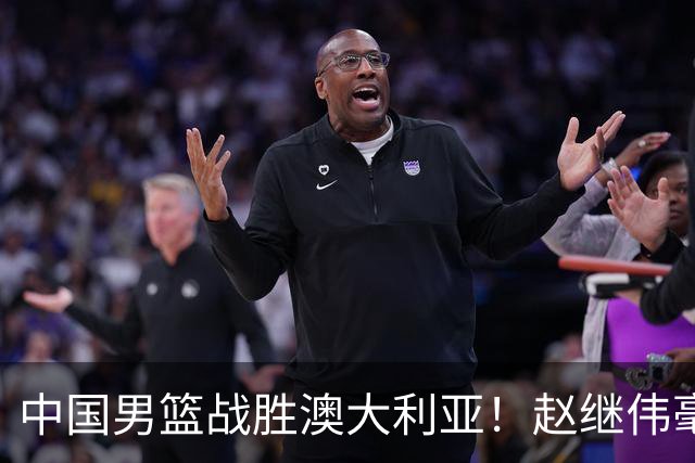 中国男篮战胜澳大利亚！赵继伟毫不客气提出批评，这又是为什么？
